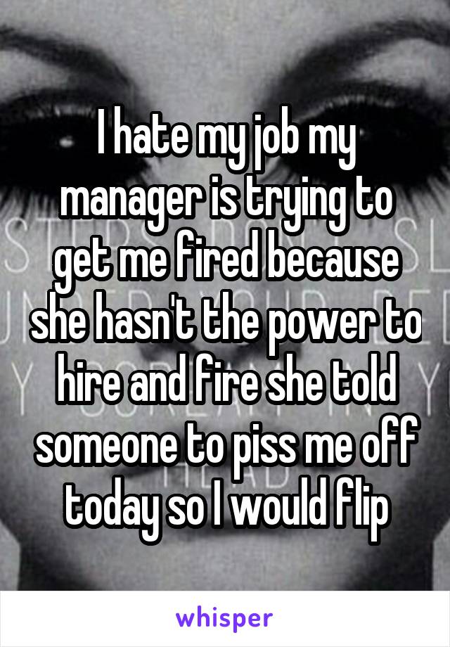 I hate my job my manager is trying to get me fired because she hasn't the power to hire and fire she told someone to piss me off today so I would flip