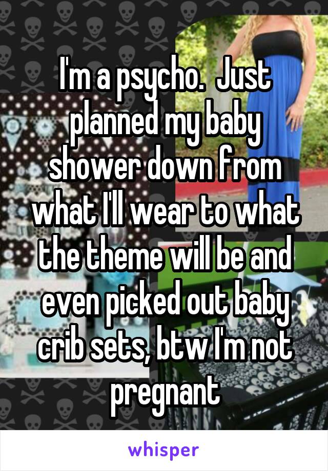 I'm a psycho.  Just planned my baby shower down from what I'll wear to what the theme will be and even picked out baby crib sets, btw I'm not pregnant