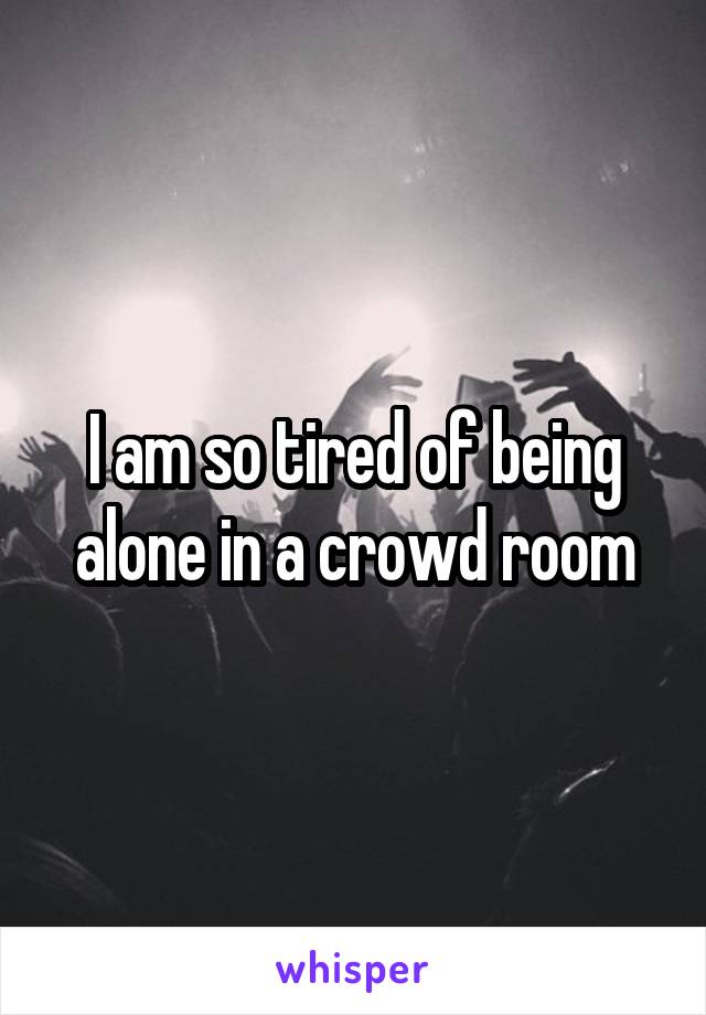 I am so tired of being alone in a crowd room