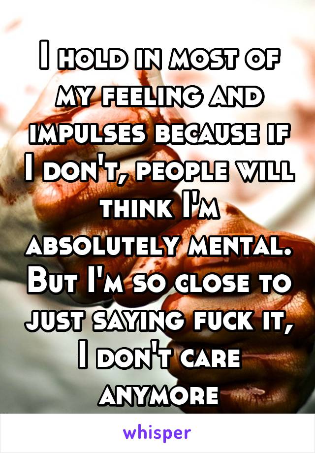 I hold in most of my feeling and impulses because if I don't, people will think I'm absolutely mental. But I'm so close to just saying fuck it, I don't care anymore