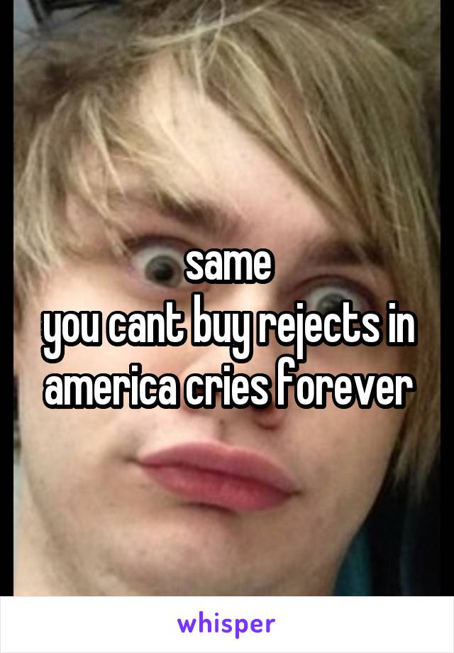same
you cant buy rejects in america cries forever