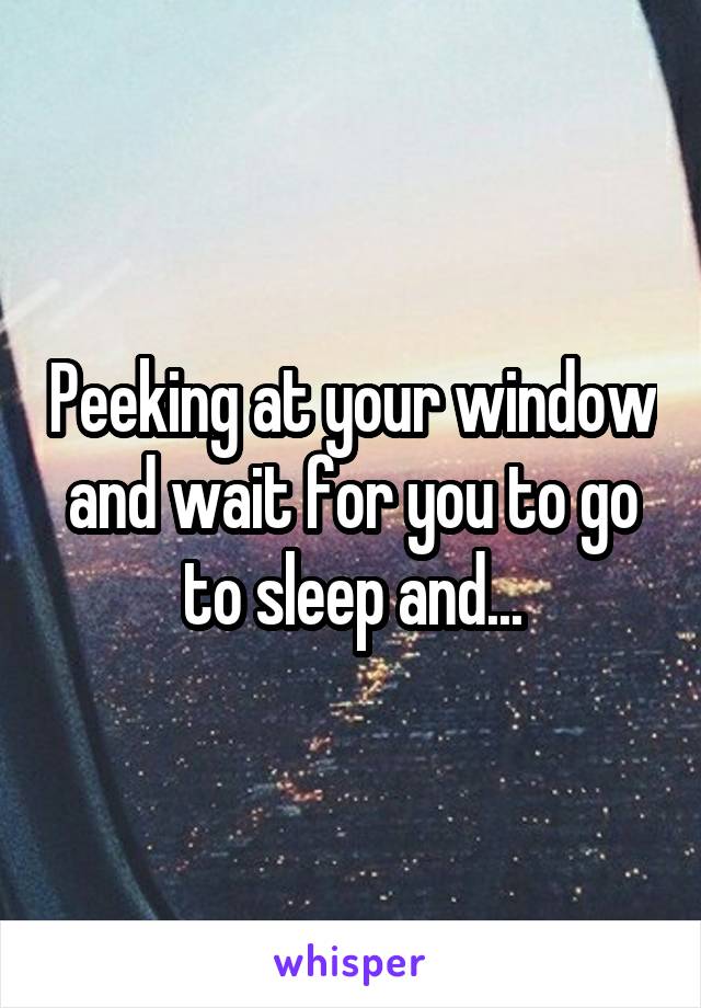 Peeking at your window and wait for you to go to sleep and...