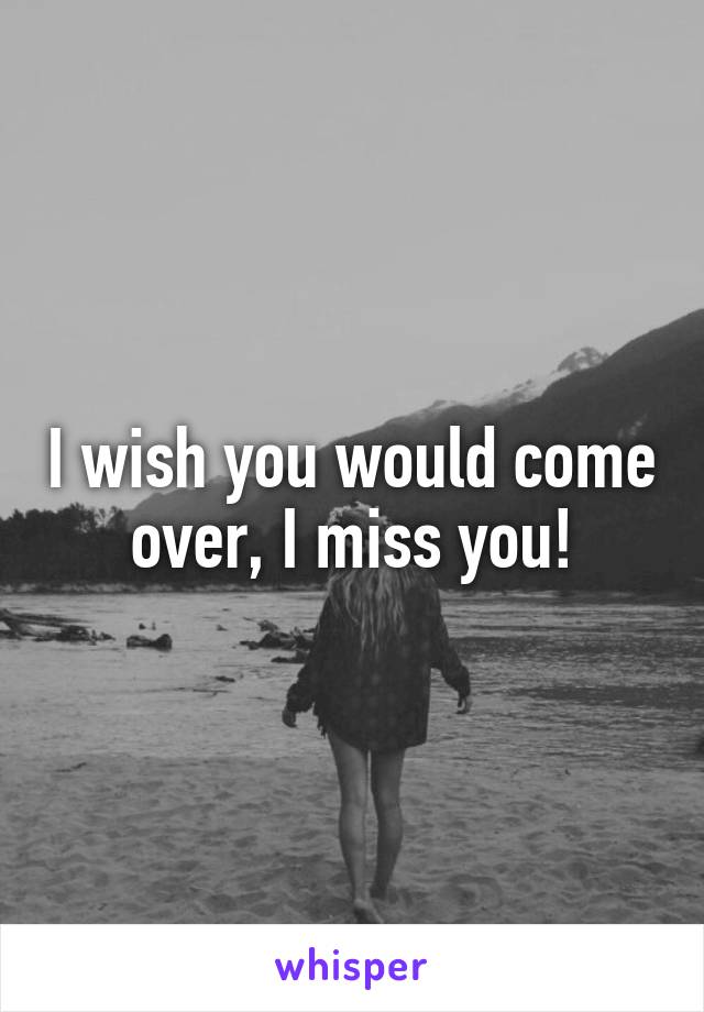 I wish you would come over, I miss you!