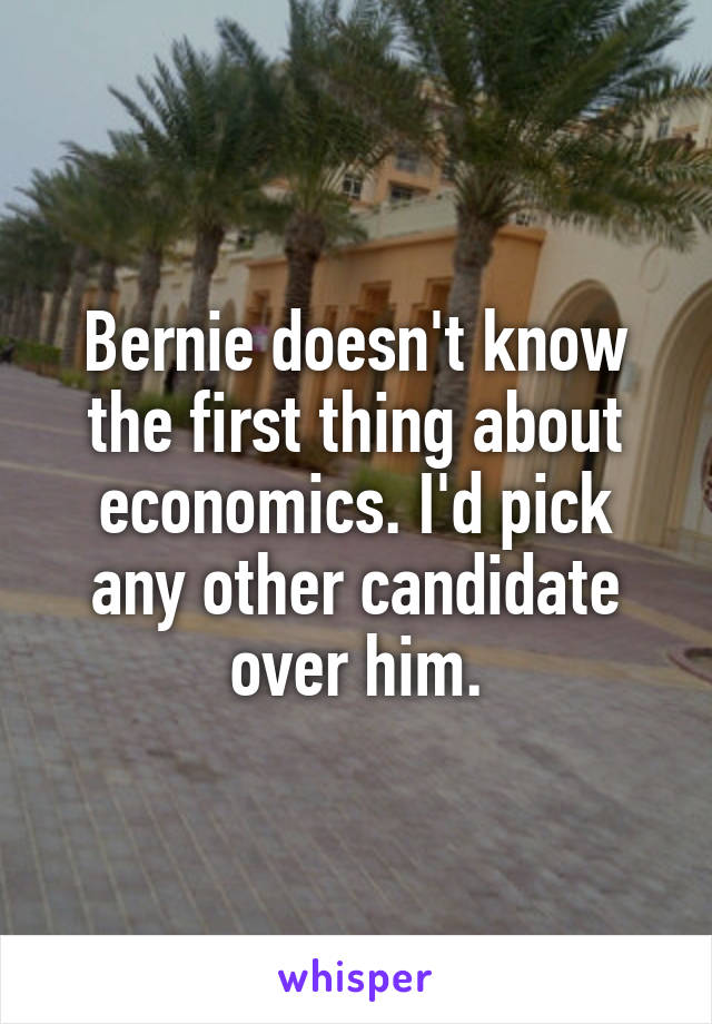 Bernie doesn't know the first thing about economics. I'd pick any other candidate over him.