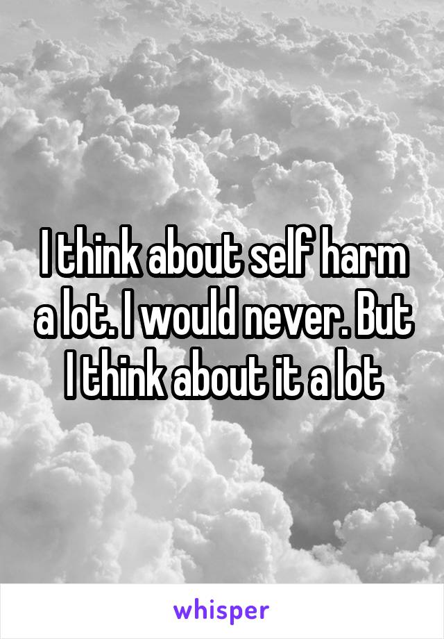 I think about self harm a lot. I would never. But I think about it a lot