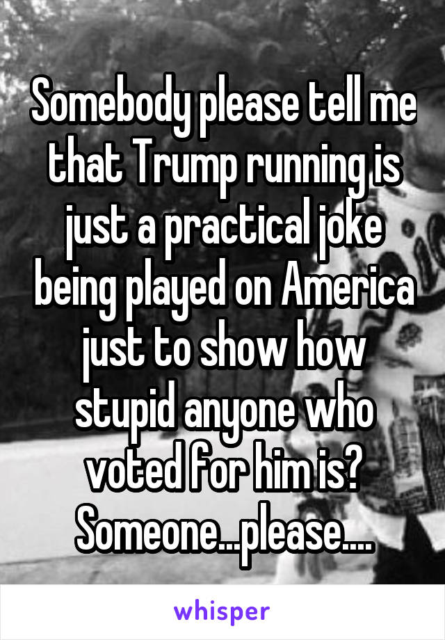 Somebody please tell me that Trump running is just a practical joke being played on America just to show how stupid anyone who voted for him is? Someone...please....