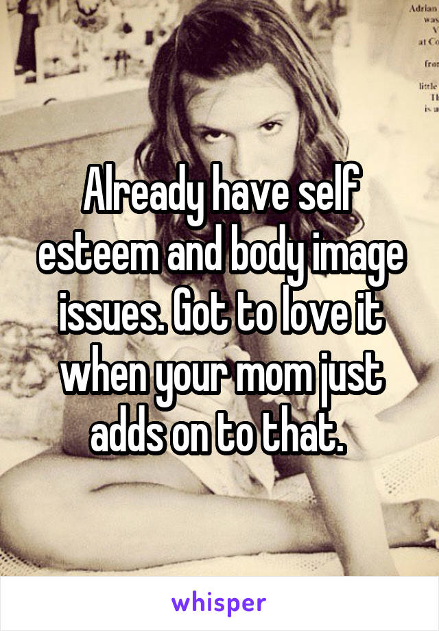 Already have self esteem and body image issues. Got to love it when your mom just adds on to that. 