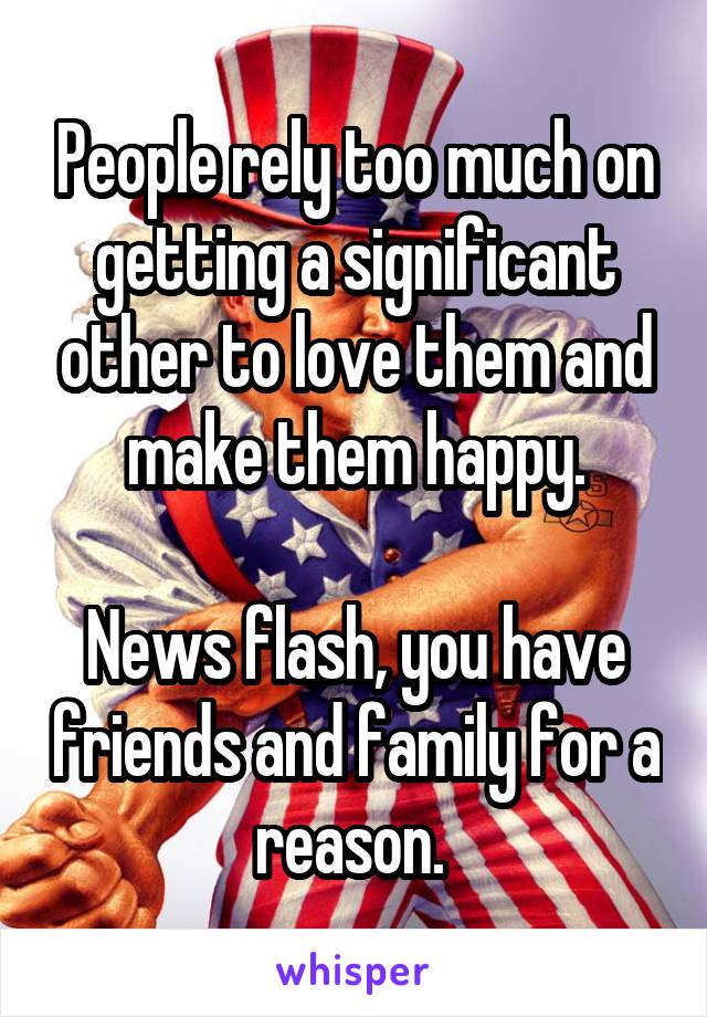 People rely too much on getting a significant other to love them and make them happy.

News flash, you have friends and family for a reason. 