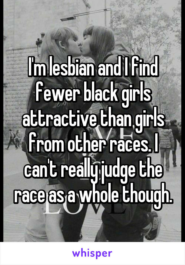 I'm lesbian and I find fewer black girls attractive than girls from other races. I can't really judge the race as a whole though.