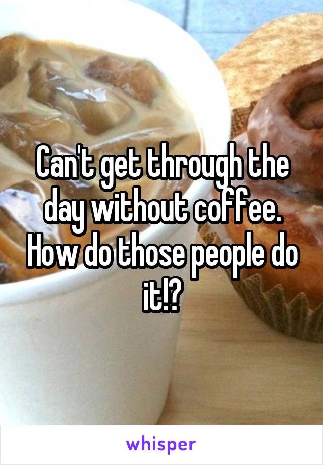 Can't get through the day without coffee. How do those people do it!?
