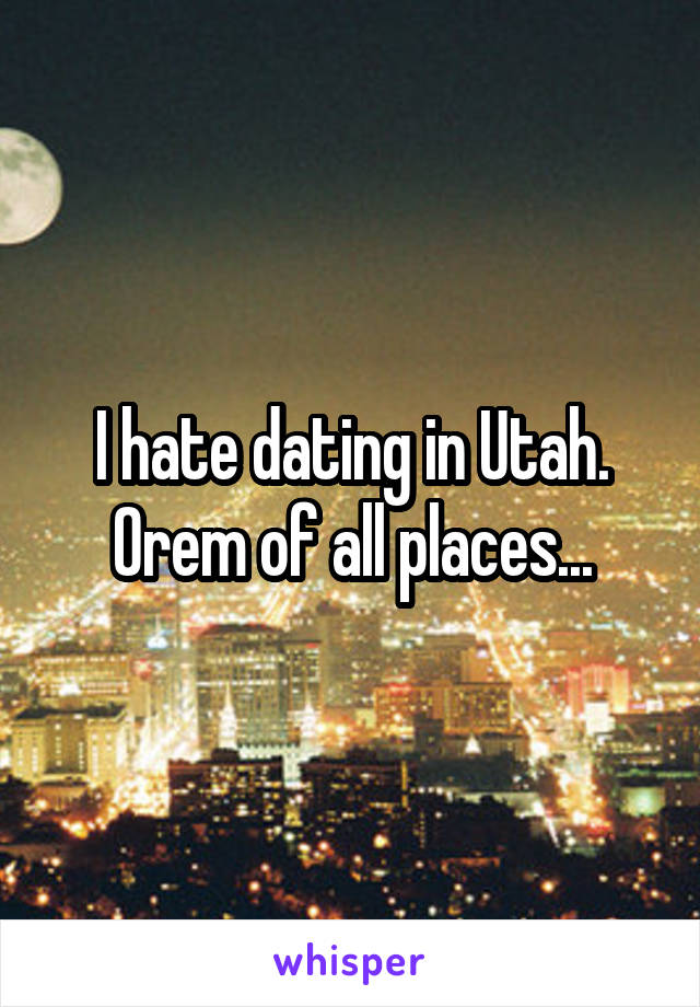 I hate dating in Utah. Orem of all places...