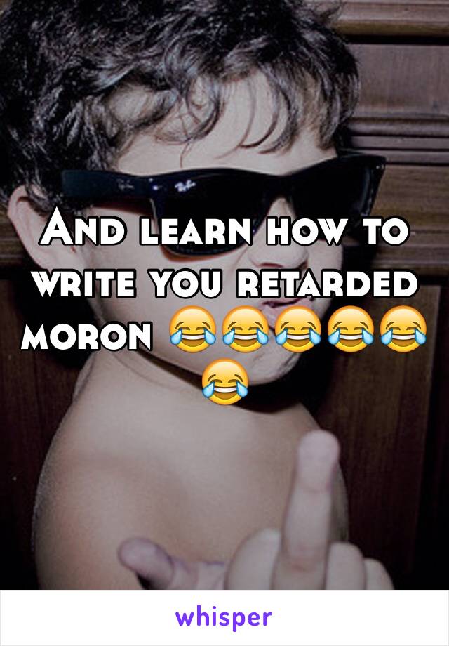 And learn how to write you retarded moron 😂😂😂😂😂😂