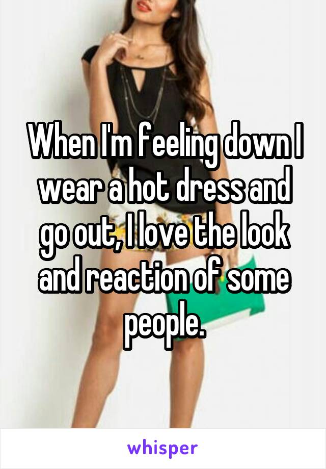 When I'm feeling down I wear a hot dress and go out, I love the look and reaction of some people.