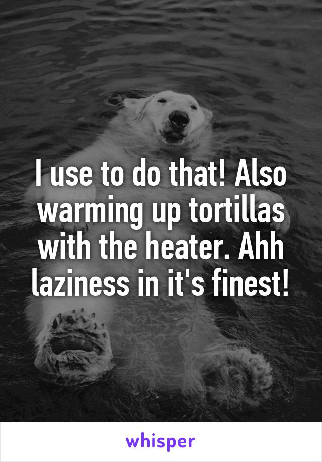 I use to do that! Also warming up tortillas with the heater. Ahh laziness in it's finest!