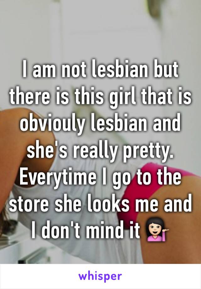 I am not lesbian but there is this girl that is obviouly lesbian and she's really pretty. Everytime I go to the store she looks me and I don't mind it 💁🏻