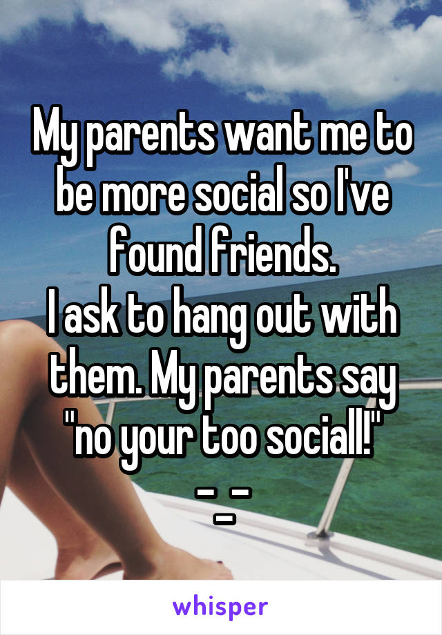 My parents want me to be more social so I've found friends.
I ask to hang out with them. My parents say "no your too sociall!"
-_-