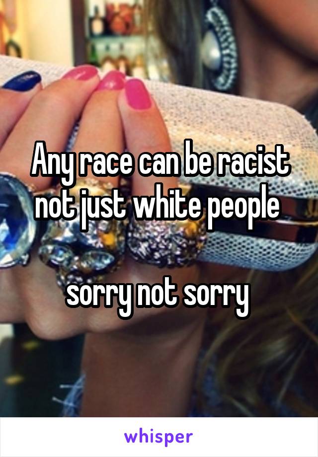 Any race can be racist not just white people 

sorry not sorry 
