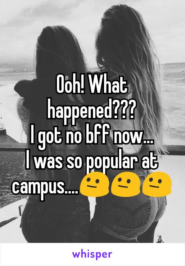 Ooh! What happened???
I got no bff now...
I was so popular at campus....😐😐😐
