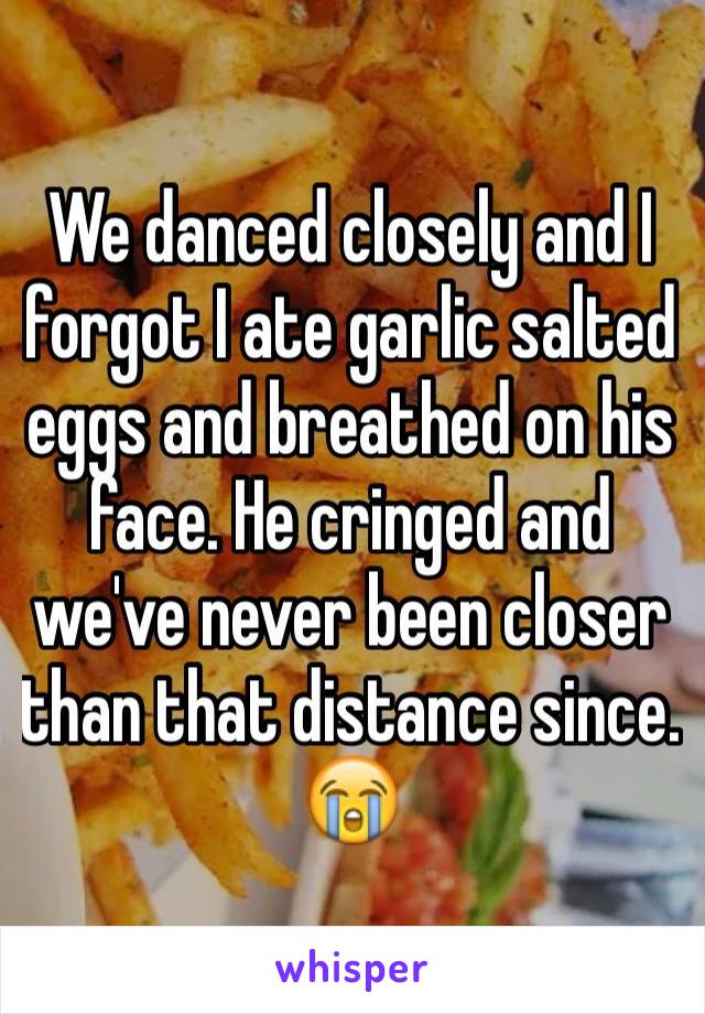 We danced closely and I forgot I ate garlic salted eggs and breathed on his face. He cringed and we've never been closer than that distance since. 😭