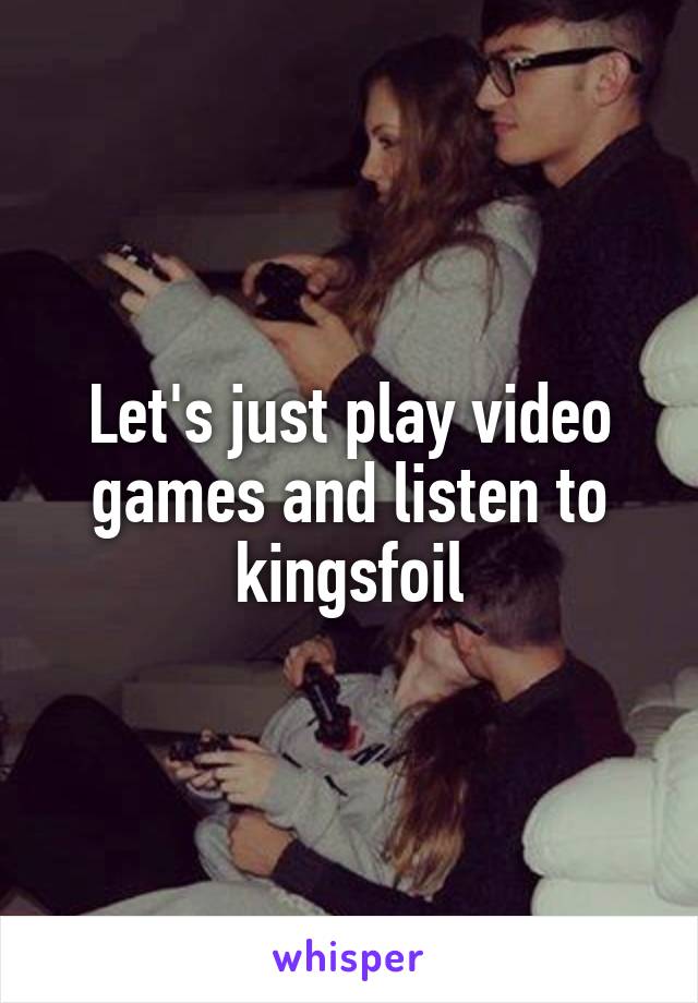 Let's just play video games and listen to kingsfoil