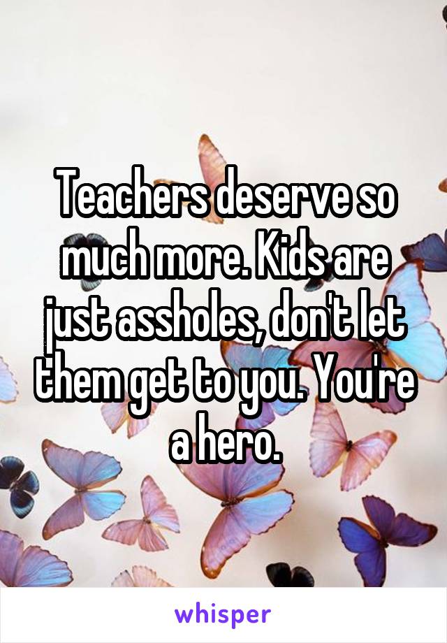Teachers deserve so much more. Kids are just assholes, don't let them get to you. You're a hero.