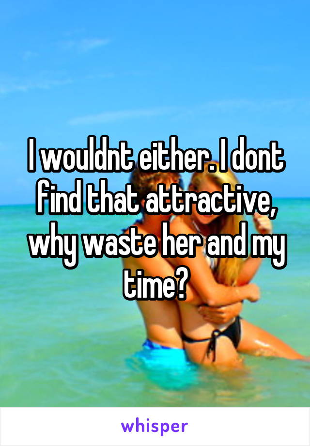 I wouldnt either. I dont find that attractive, why waste her and my time?
