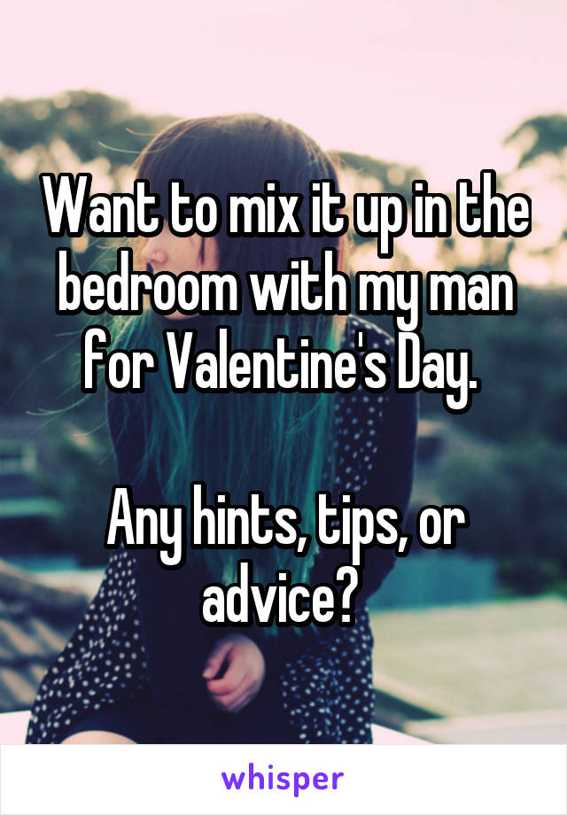 Want to mix it up in the bedroom with my man for Valentine's Day. 

Any hints, tips, or advice? 