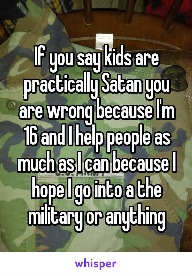 If you say kids are practically Satan you are wrong because I'm 16 and I help people as much as I can because I hope I go into a the military or anything