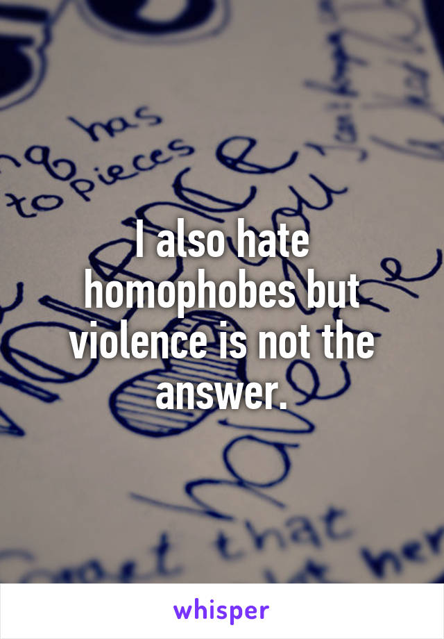 I also hate homophobes but violence is not the answer.