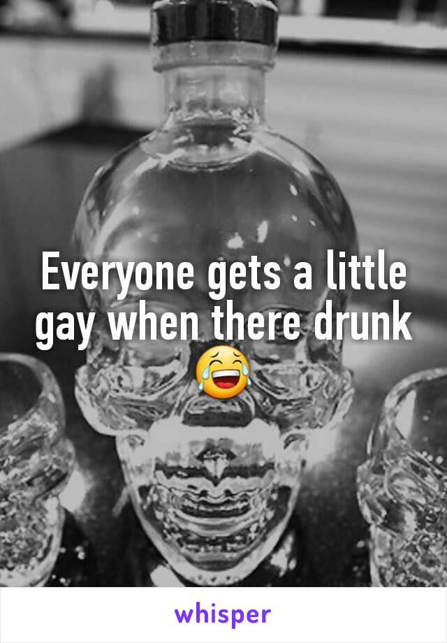 Everyone gets a little gay when there drunk 😂