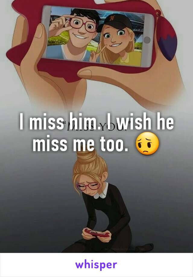 I miss him. I wish he miss me too. 😔