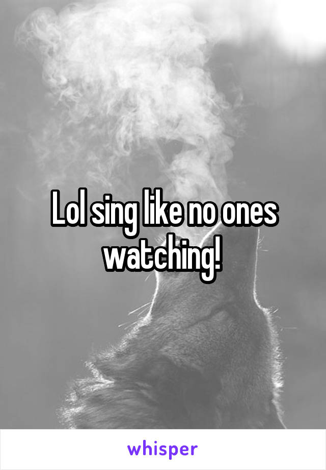 Lol sing like no ones watching! 