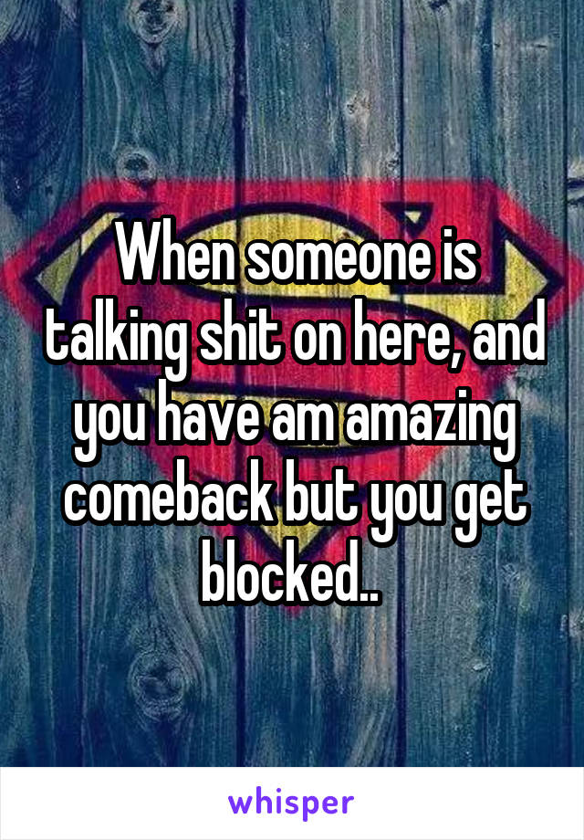 When someone is talking shit on here, and you have am amazing comeback but you get blocked.. 