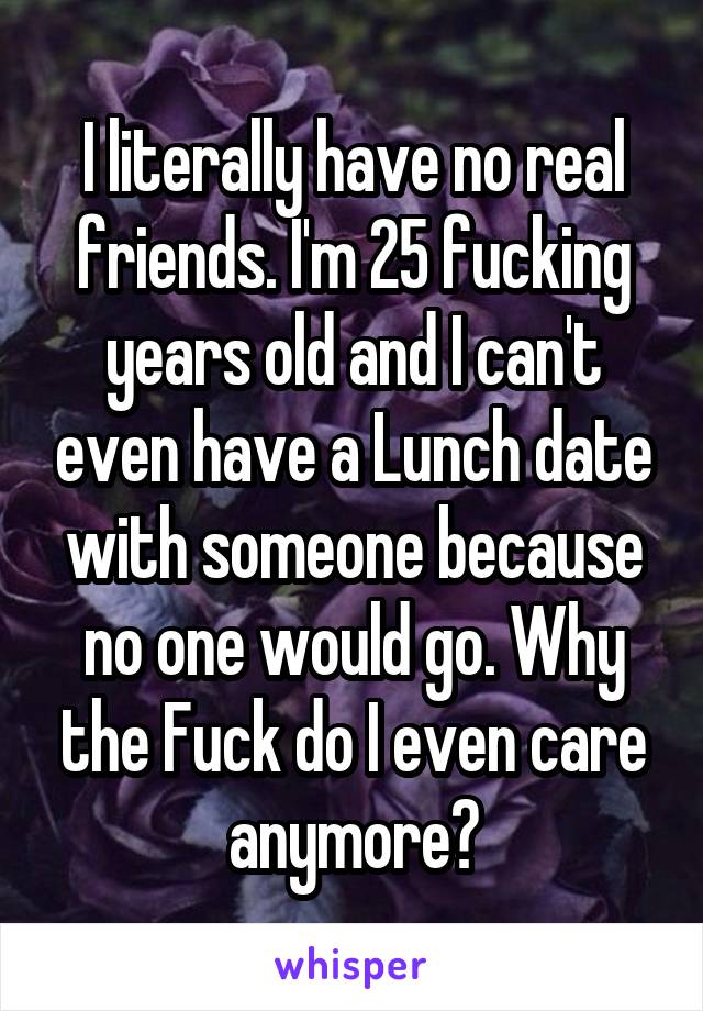 I literally have no real friends. I'm 25 fucking years old and I can't even have a Lunch date with someone because no one would go. Why the Fuck do I even care anymore?