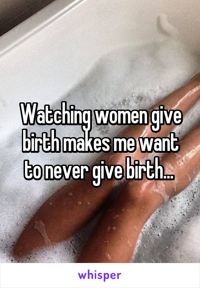 Watching women give birth makes me want to never give birth... 
