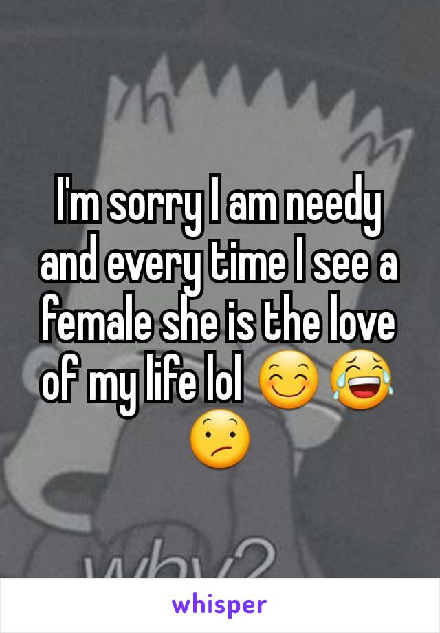 I'm sorry I am needy and every time I see a female she is the love of my life lol 😊😂😕