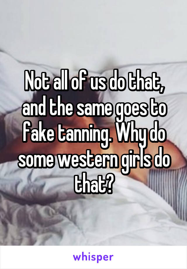 Not all of us do that, and the same goes to fake tanning. Why do some western girls do that?