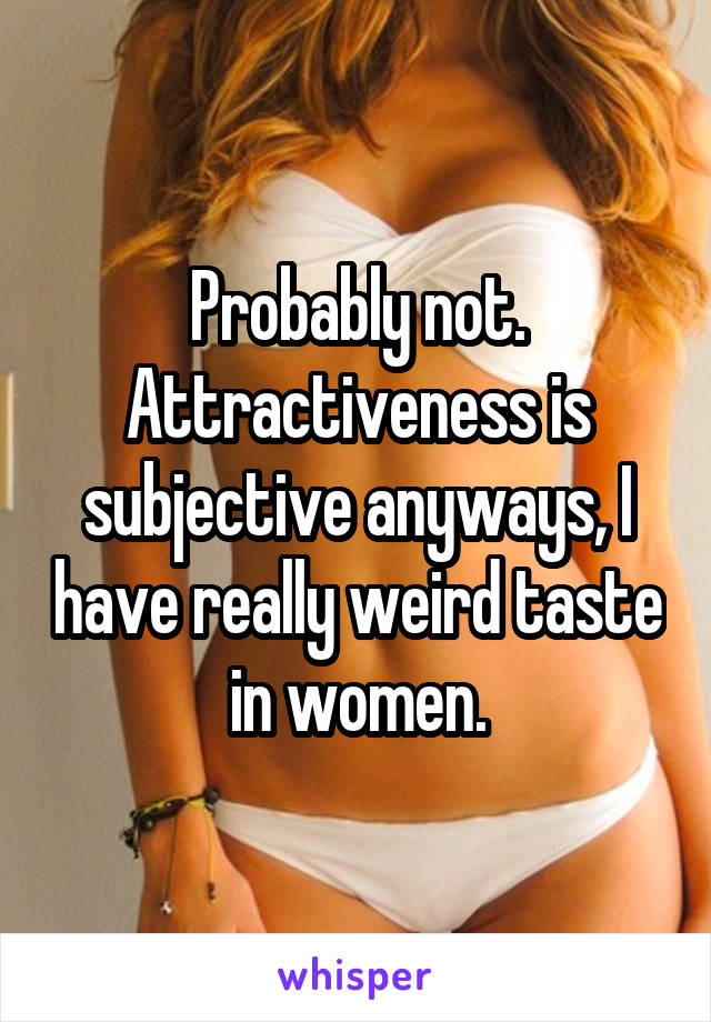 Probably not. Attractiveness is subjective anyways, I have really weird taste in women.