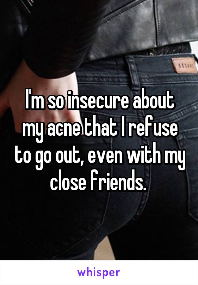 I'm so insecure about my acne that I refuse to go out, even with my close friends. 