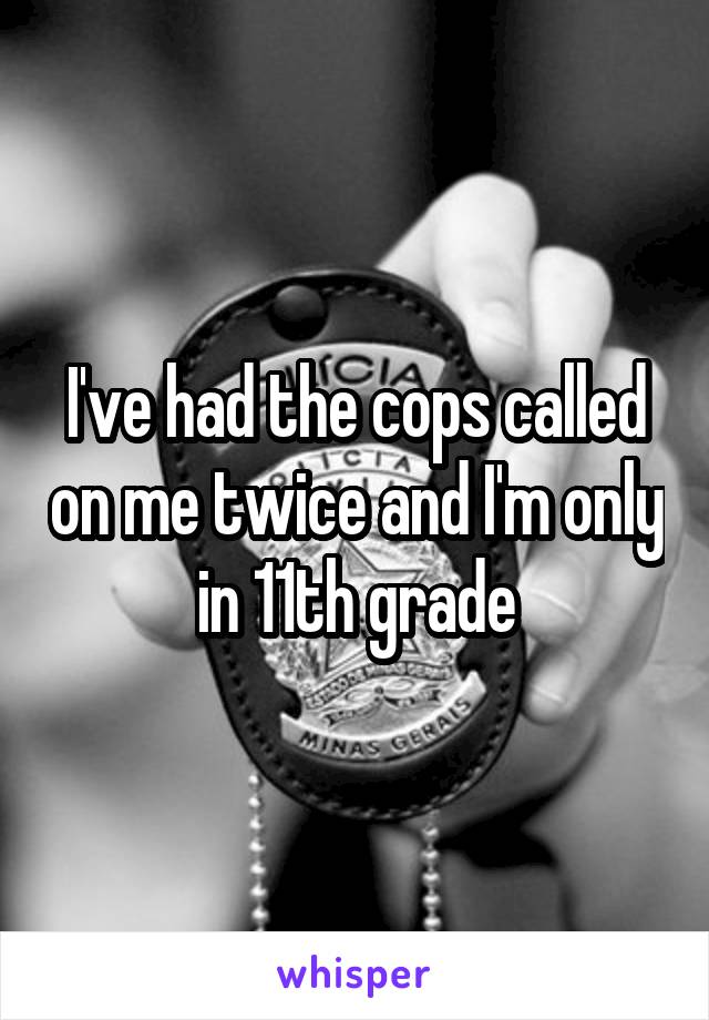 I've had the cops called on me twice and I'm only in 11th grade