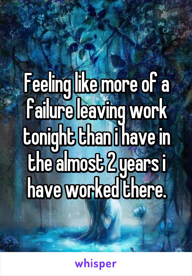 Feeling like more of a failure leaving work tonight than i have in the almost 2 years i have worked there.