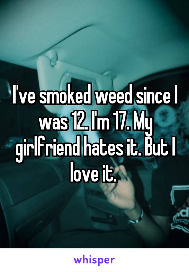 I've smoked weed since I was 12. I'm 17. My girlfriend hates it. But I love it. 