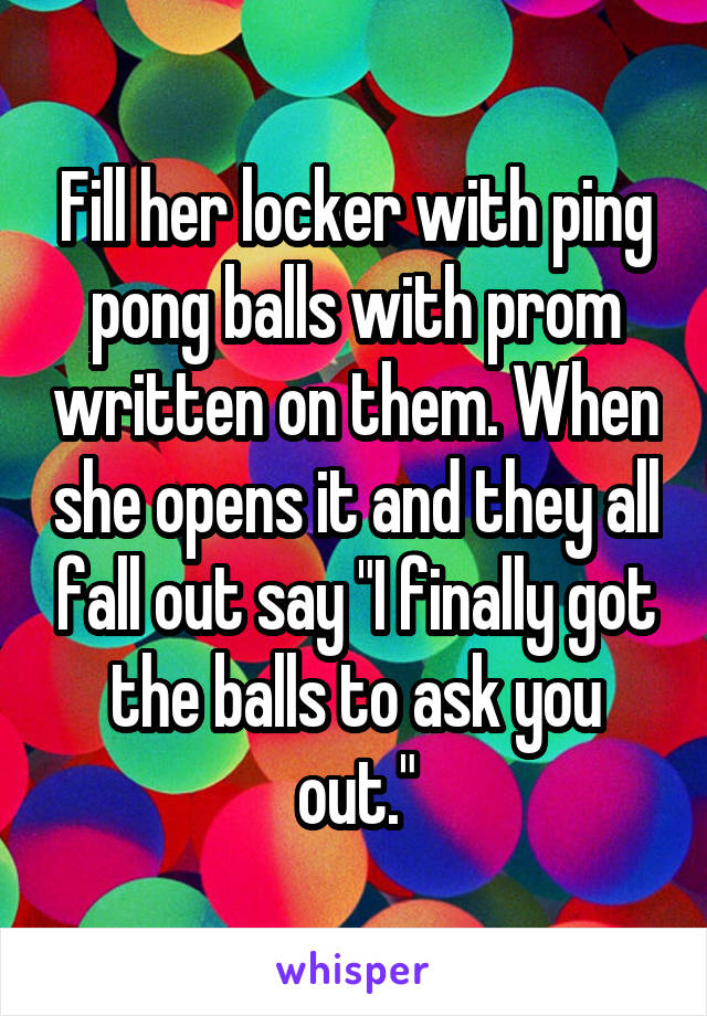 Fill her locker with ping pong balls with prom written on them. When she opens it and they all fall out say "I finally got the balls to ask you out."