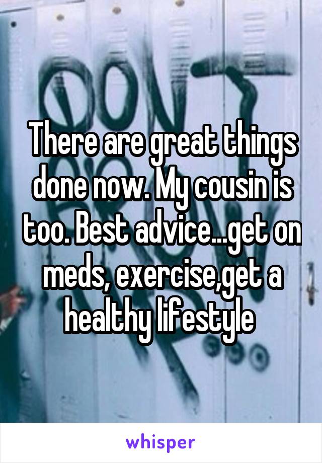 There are great things done now. My cousin is too. Best advice...get on meds, exercise,get a healthy lifestyle 
