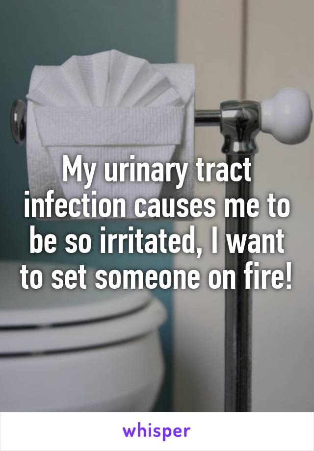 My urinary tract infection causes me to be so irritated, I want to set someone on fire!