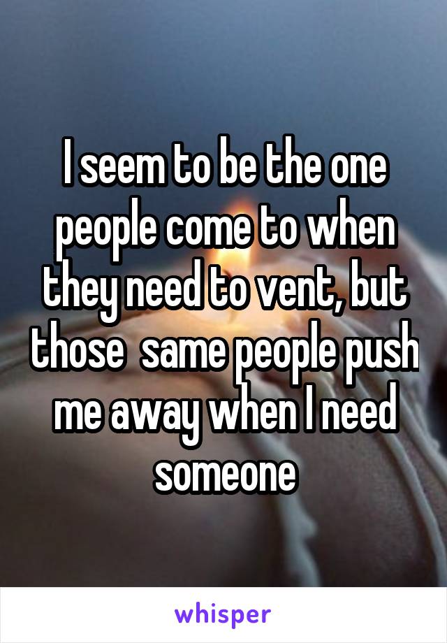 I seem to be the one people come to when they need to vent, but those  same people push me away when I need someone