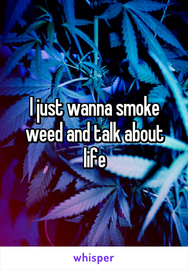I just wanna smoke weed and talk about life