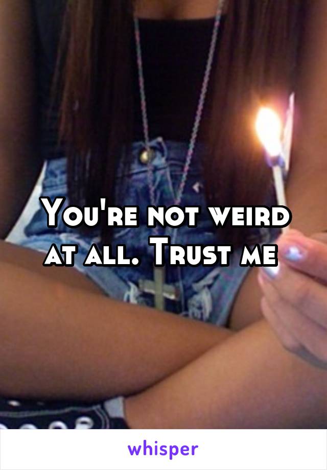 You're not weird at all. Trust me 
