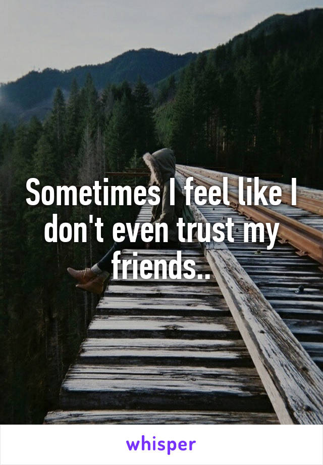 Sometimes I feel like I don't even trust my friends..