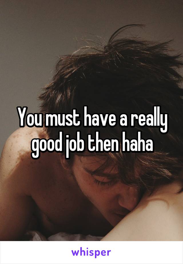 You must have a really good job then haha
